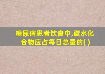 糖尿病患者饮食中,碳水化合物应占每日总量的( )